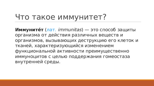 Что такое иммунитет? Иммуните́т  ( лат.   immunitas ) — это способ защиты организма от действия различных веществ и организмов, вызывающих деструкцию его клеток и тканей, характеризующийся изменением функциональной активности преимущественно иммуноцитов с целью поддержания гомеостаза внутренней среды. 