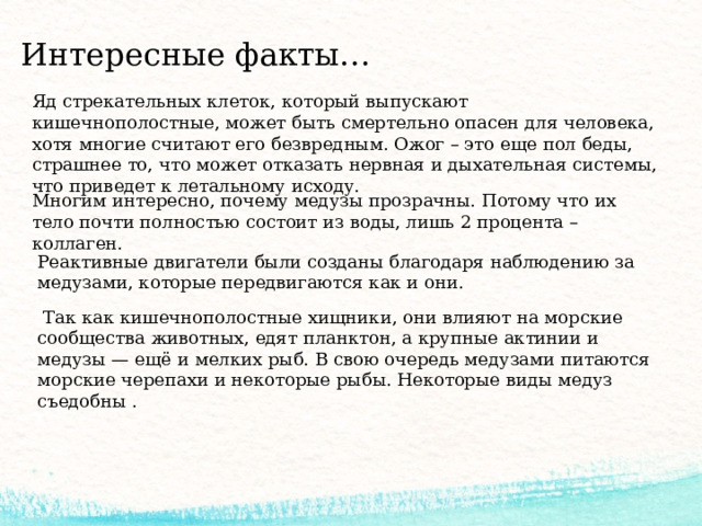 Интересные факты… Яд стрекательных клеток, который выпускают кишечнополостные, может быть смертельно опасен для человека, хотя многие считают его безвредным. Ожог – это еще пол беды, страшнее то, что может отказать нервная и дыхательная системы, что приведет к летальному исходу. Многим интересно, почему медузы прозрачны. Потому что их тело почти полностью состоит из воды, лишь 2 процента – коллаген. Реактивные двигатели были созданы благодаря наблюдению за медузами, которые передвигаются как и они.  Так как кишечнополостные хищники, они влияют на морские сообщества животных, едят планктон, а крупные актинии и медузы — ещё и мелких рыб. В свою очередь медузами питаются морские черепахи и некоторые рыбы. Некоторые виды медуз съедобны . 