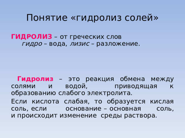 Понятие «гидролиз солей» ГИДРОЛИЗ  –  от греческих слов    гидро – вода, лизис – разложение.      Гидролиз – это реакция обмена  между  солями и водой,  приводящая к образованию слабого электролита.  Если кислота слабая, то образуется кислая соль, если  основание – основная  соль, и происходит изменение  среды раствора. 