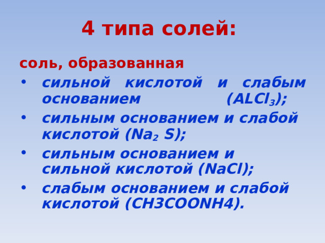 4 типа солей: соль, образованная  сильной кислотой и слабым основанием ( AL Cl 3 ); сильным основанием и слабой кислотой (Na 2 S); сильным основанием и сильной кислотой (NaCl); слабым основанием и слабой кислотой ( СН3СОО NH4 ). 