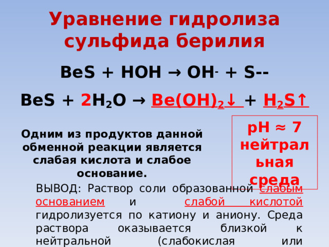 Уравнение гидролиза сульфида берилия BeS +  HOH → ОН - +  S--  BeS +  2 H 2 O → B е (OH) 2 ↓ +  H 2 S↑ pH ≈ 7 нейтральная среда Одним из продуктов данной обменной реакции  является слабая кислота и слабое основание. ВЫВОД: Раствор соли образованной слабым основанием  и слабой кислотой гидролизуется по катиону и аниону. Среда раствора оказывается близкой к нейтральной (слабокислая или слабощелочная). 
