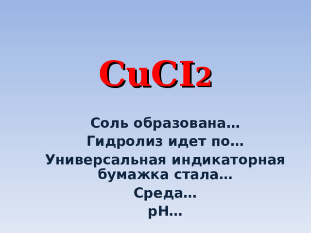 CuCI 2 Соль образована… Гидролиз идет по… Универсальная индикаторная бумажка стала… Среда… р H … 