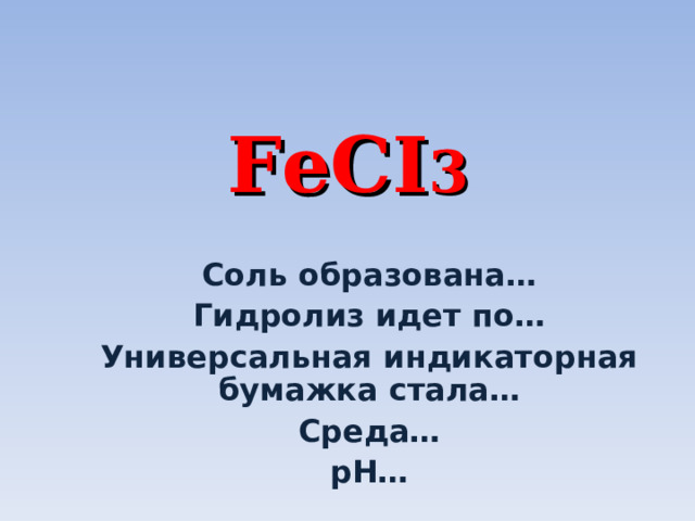 FeCI 3 Соль образована… Гидролиз идет по… Универсальная индикаторная бумажка стала… Среда… р H … 