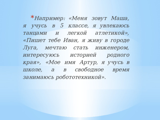 Например:  «Меня  зовут  Маша,  я  учусь  в  5  классе,  я увлекаюсь танцами и легкой атлетикой», «Пишет тебе  Иван, я живу в городе Луга, мечтаю стать инженером,  интересуюсь  историей  родного  края»,  «Мое  имя  Артур,  я  учусь  в  школе,  а  в  свободное  время  занимаюсь  робототехникой». 