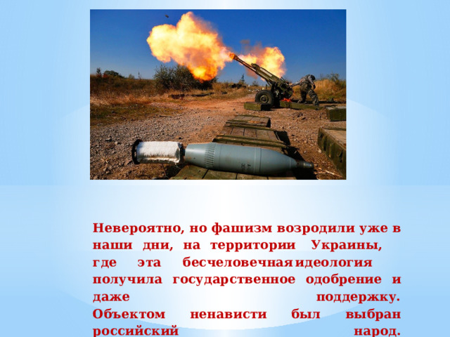 Невероятно,  но  фашизм  возродили  уже  в  наши  дни,  на  территории  Украины,  где  эта  бесчеловечная  идеология  получила  государственное  одобрение  и  даже  поддержку.  Объектом  ненависти  был  выбран  российский  народ.   