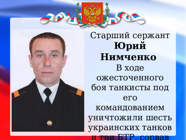 Старший сержант Юрий Нимченко В ходе ожесточенного боя танкисты под его командованием уничтожили шесть украинских танков и три БТР, сорвав атаку на переправу через Днепр. 