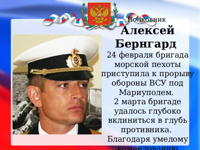 Полковник Алексей Бернгард 24 февраля бригада морской пехоты приступила к прорыву обороны ВСУ под Мариуполем. 2 марта бригаде удалось глубоко вклиниться в глубь противника. Благодаря умелому командованию полковника потери со стороны российской армии были минимальными.    