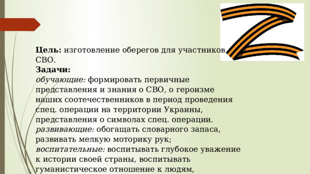Цель: изготовление оберегов для участников СВО. Задачи: обучающие: формировать первичные представления и знания о СВО, о героизме наших соотечественников в период проведения спец. операции на территории Украины, представления о символах спец. операции. развивающие: обогащать словарного запаса, развивать мелкую моторику рук; воспитательные: воспитывать глубокое уважение к истории своей страны, воспитывать гуманистическое отношение к людям, воспитывать искренность и отзывчивость. 