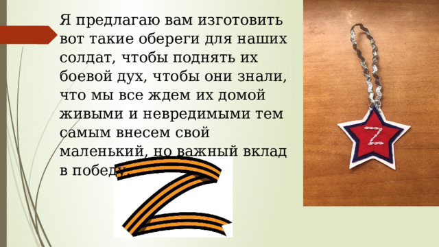 Я предлагаю вам изготовить вот такие обереги для наших солдат, чтобы поднять их боевой дух, чтобы они знали, что мы все ждем их домой живыми и невредимыми тем самым внесем свой маленький, но важный вклад в победу. 