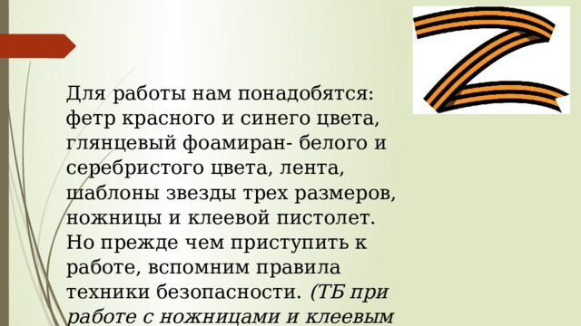 Для работы нам понадобятся: фетр красного и синего цвета, глянцевый фоамиран- белого и серебристого цвета, лента, шаблоны звезды трех размеров, ножницы и клеевой пистолет. Но прежде чем приступить к работе, вспомним правила техники безопасности. (ТБ при работе с ножницами и клеевым пистолетом) 