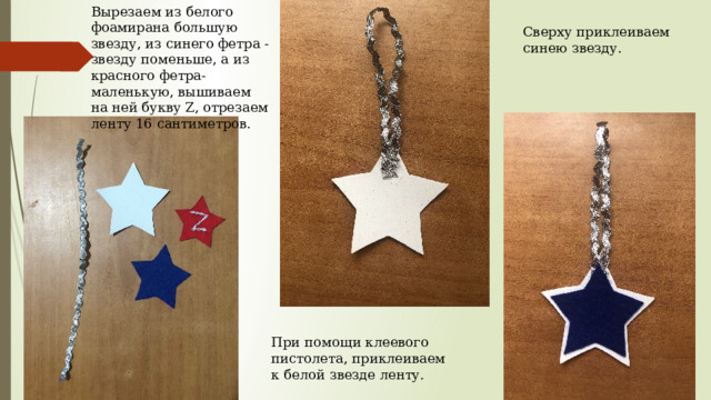 Вырезаем из белого фоамирана большую звезду, из синего фетра - звезду поменьше, а из красного фетра- маленькую, вышиваем на ней букву Z, отрезаем ленту 16 сантиметров. Сверху приклеиваем синею звезду. При помощи клеевого пистолета, приклеиваем к белой звезде ленту. 