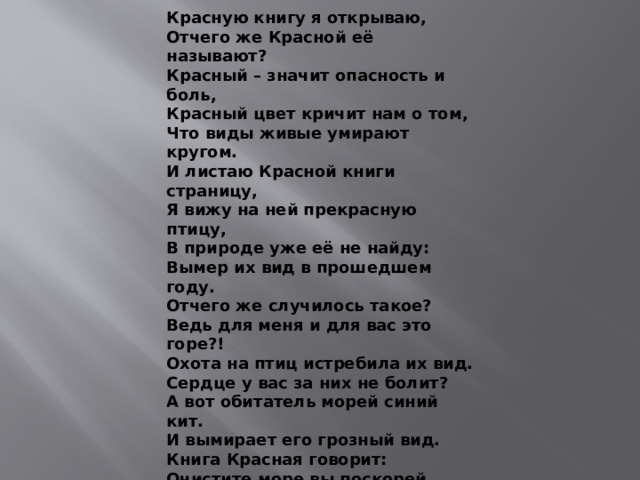Красную книгу я открываю, Отчего же Красной её называют? Красный – значит опасность и боль, Красный цвет кричит нам о том, Что виды живые умирают кругом. И листаю Красной книги страницу, Я вижу на ней прекрасную птицу, В природе уже её не найду: Вымер их вид в прошедшем году. Отчего же случилось такое? Ведь для меня и для вас это горе?! Охота на птиц истребила их вид. Сердце у вас за них не болит? А вот обитатель морей синий кит. И вымирает его грозный вид. Книга Красная говорит: Очистите море вы поскорей, И грязь, Человек, ты в воду не лей! И станут зелёными книги листы, И станут счастливее дети страны, И станет природа богаче и краше. Красную Книгу читайте все чаще.                               Автор Климова Е.В.                 