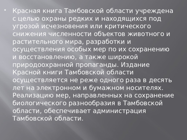 Красная книга Тамбовской области учреждена с целью охраны редких и находящихся под угрозой исчезновения или критического снижения численности объектов животного и растительного мира, разработки и осуществления особых мер по их сохранению и восстановлению, а также широкой природоохранной пропаганды. Издание Красной книги Тамбовской области осуществляется не реже одного раза в десять лет на электронном и бумажном носителях. Реализацию мер, направленных на сохранение биологического разнообразия в Тамбовской области, обеспечивает администрация Тамбовской области. 