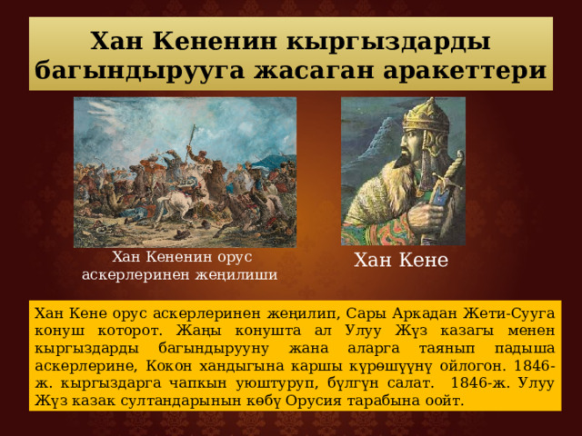 Хан Кененин кыргыздарды багындырууга жасаган аракеттери Хан Кененин орус аскерлеринен жеңилиши Хан Кене Хан Кене орус аскерлеринен жеңилип, Сары Аркадан Жети-Сууга конуш которот. Жаңы конушта ал Улуу Жүз казагы менен кыргыздарды багындырууну жана аларга таянып падыша аскерлерине, Кокон хандыгына каршы күрөшүүнү ойлогон. 1846-ж. кыргыздарга чапкын уюштуруп, бүлгүн салат. 1846-ж. Улуу Жүз казак султандарынын көбү Орусия тарабына оойт. 