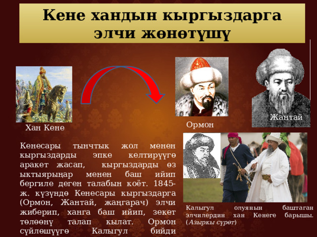 Кене хандын кыргыздарга элчи жөнөтүшү Жантай Ормон хан Хан Кене Кенесары тынчтык жол менен кыргыздарды эпке келтирүүгө аракет жасап, кыргыздарды өз ыктыярыңар менен баш ийип бергиле деген талабын коёт. 1845-ж. күзүндө Кенесары кыргыздарга (Ормон, Жантай, жаңгарач) элчи жиберип, ханга баш ийип, зекет төлөөнү талап кылат. Ормон сүйлөшүүгө Калыгул бийди жөнөткөн. Калыгул олуянын баштаган элчилердин хан Кенеге барышы. ( Азыркы сүрөт ) 