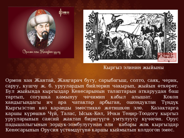  Кыргыз элинин жыйыны Ормон хан Жантай, Жаңгарач бугу, сарыбагыш, солто, саяк, черик, саруу, кушчу ж. б. уруулардын бийлерин чакырып, жыйын өткөрөт. Бул жыйында кыргыздар Кенесарынын талаптарын аткаруудан баш тартып, согушка камынуу чечимин кабыл алышат. Кокон хандыгындагы ич ара чатактар арбыган, ошондуктан Түндүк Кыргызстан көз каранды эместикке жетишкен эле. Казактарга каршы күрөшкө Чүй, Талас, Ысык-Көл, Ички Теңир-Тоодогу кыргыз урууларынын саясий жактан биригүүгө умтулуусу күчөгөн. Орус падышалыгынын зордук-зомбулугунан али кабары жок кыргыздар Кенесарынын Орусия үстөмдүгүнө каршы кыймылын колдогон эмес. 
