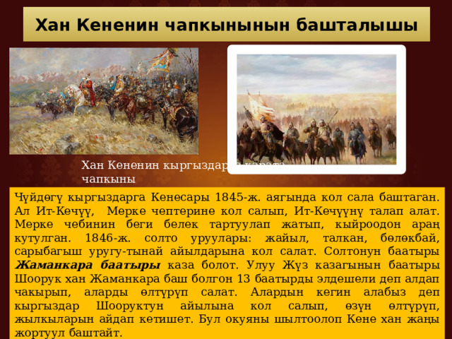 Хан Кененин чапкынынын башталышы Хан Кененин кыргыздарга карата чапкыны Чүйдөгү кыргыздарга Кенесары 1845-ж. аягында кол сала баштаган. Ал Ит-Кечүү, Мерке чептерине кол салып, Ит-Кечүүнү талап алат. Мерке чебинин беги белек тартуулап жатып, кыйроодон араң кутулган. 1846-ж. солто уруулары: жайыл, талкан, бөлөкбай, сарыбагыш уругу-тынай айылдарына кол салат. Солтонун баатыры Жаманкара баатыры каза болот. Улуу Жүз казагынын баатыры Шоорук хан Жаманкара баш болгон 13 баатырды элдешели деп алдап чакырып, аларды өлтүрүп салат. Алардын кегин алабыз деп кыргыздар Шооруктун айылына кол салып, өзүн өлтүрүп, жылкыларын айдап кетишет. Бул окуяны шылтоолоп Кене хан жаңы жортуул баштайт. 