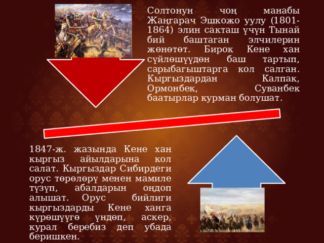 Солтонун чоң манабы Жаңгарач Эшкожо уулу (1801-1864) элин сакташ үчүн Тынай бий баштаган элчилерин жөнөтөт. Бирок Кене хан сүйлөшүүдөн баш тартып, сарыбагыштарга кол салган. Кыргыздардан Калпак, Ормонбек, Суванбек баатырлар курман болушат. 1847-ж. жазында Кене хан кыргыз айылдарына кол салат. Кыргыздар Сибирдеги орус төрөлөрү менен мамиле түзүп, абалдарын оңдоп алышат. Орус бийлиги кыргыздарды Кене ханга күрөшүүгө үндөп, аскер, курал беребиз деп убада беришкен. 