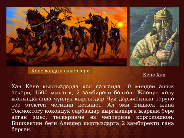 Кене хандын сакерлери Кене Хан Хан Кене кыргыздарда кол салганда 10 миңден ашык аскери, 1500 мылтык, 2 замбиреги болгон. Жоонун колу жакындаганда чүйлүк кыргыздар Чүй дарыясынын төрүнө тоо этектеп чегинип кетишет. Ал эми Бишкек жана Токмоктогу кокондук сарбаздар кыргыздарга жардам бере алган эмес, тескеринче өз чептерине корголошкон. Бишкектин беги Алишер кыргыздарга 2 замбиректи гана берген. 