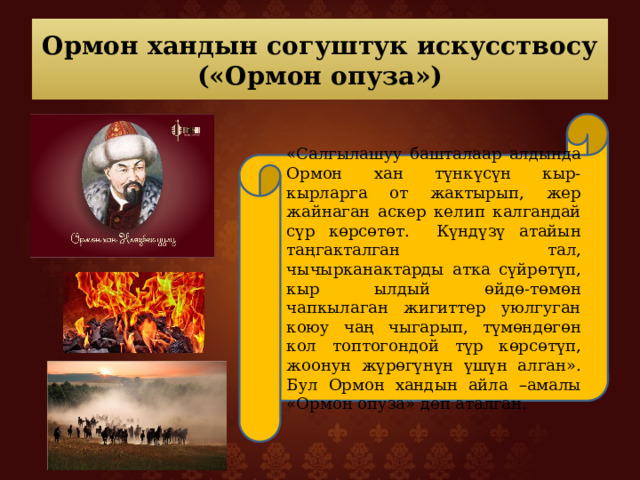 Ормон хандын согуштук искусствосу  («Ормон опуза») «Салгылашуу башталаар алдында Ормон хан түнкүсүн кыр-кырларга от жактырып, жер жайнаган аскер келип калгандай сүр көрсөтөт. Күндүзү атайын таңгакталган тал, чычырканактарды атка сүйрөтүп, кыр ылдый өйдө-төмөн чапкылаган жигиттер уюлгуган коюу чаң чыгарып, түмөндөгөн кол топтогондой түр көрсөтүп, жоонун жүрөгүнүн үшүн алган». Бул Ормон хандын айла –амалы «Ормон опуза» деп аталган. 