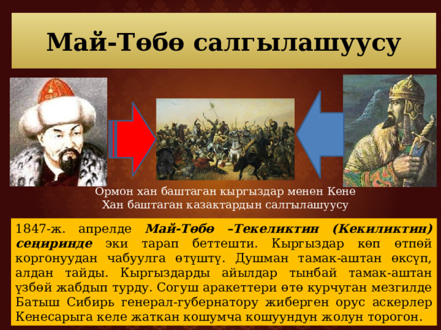 Май-Төбө салгылашуусу Ормон хан баштаган кыргыздар менен Кене Хан баштаган казактардын салгылашуусу 1847-ж. апрелде Май-Төбө –Текеликтин (Кекиликтин) сеңиринде эки тарап беттешти. Кыргыздар көп өтпөй коргонуудан чабуулга өтүштү. Душман тамак-аштан өксүп, алдан тайды. Кыргыздарды айылдар тынбай тамак-аштан үзбөй жабдып турду. Согуш аракеттери өтө курчуган мезгилде Батыш Сибирь генерал-губернатору жиберген орус аскерлер Кенесарыга келе жаткан кошумча кошуундун жолун торогон. 