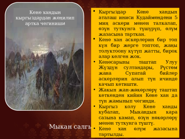 Кыргыздар Кене хандын аталаш иниси Кудаймендени 5 миң аскери менен талкалап, өзүн туткунга түшүрүп, өлүм жазасына тарткан. Кене хан аскерлерин бир топ күн бир жерге топтоп, жаңы толуктоону күтүп жатты, бирок алар келген жок. Кенесарыны таштап Улуу Жүздүн султандары, Рүстөм жана Супатай бийлер аскерлерин алып түн ичинде качып кетишти. Жакын жан-жөкөрлөрү таштап кеткенден кийин Кене хан да түн жамынып чегинди. Кыргыз колу Кене ханды кубалап, Мыкандын кара сазына камап, өзүн нөкөрлөрү менен туткунга түштү. Кене хан өлүм жазасына тартылды. Кене хандын кыргыздардан жеңилип артка чегиниш и Мыкан салгылашуусу 