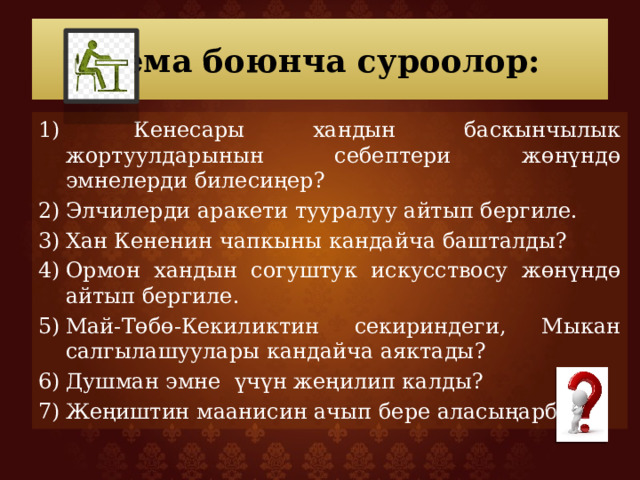 Тема боюнча суроолор:  Кенесары хандын баскынчылык жортуулдарынын себептери жөнүндө эмнелерди билесиңер? Элчилерди аракети тууралуу айтып бергиле. Хан Кененин чапкыны кандайча башталды? Ормон хандын согуштук искусствосу жөнүндө айтып бергиле. Май-Төбө-Кекиликтин секириндеги, Мыкан салгылашуулары кандайча аяктады? Душман эмне үчүн жеңилип калды? Жеңиштин маанисин ачып бере аласыңарбы? 