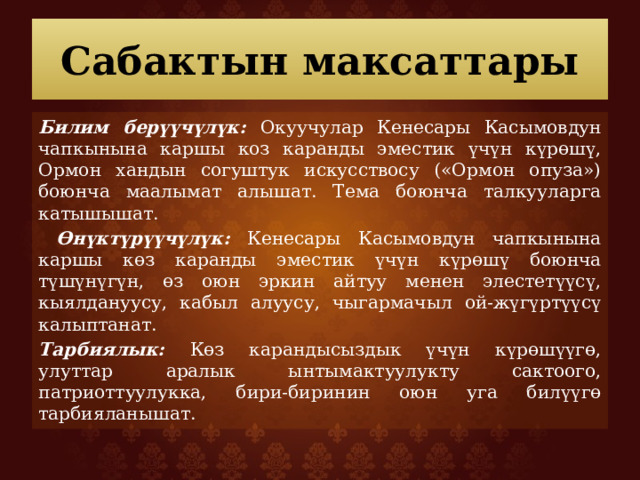 Сабактын максаттары Билим берүүчүлүк: Окуучулар Кенесары Касымовдун чапкынына каршы коз каранды эместик үчүн күрөшү, Ормон хандын согуштук искусствосу («Ормон опуза») боюнча маалымат алышат. Тема боюнча талкууларга катышышат.  Өнүктүрүүчүлүк: Кенесары Касымовдун чапкынына каршы көз каранды эместик үчүн күрөшү боюнча түшүнүгүн, өз оюн эркин айтуу менен элестетүүсү, кыялдануусу, кабыл алуусу, чыгармачыл ой-жүгүртүүсү калыптанат. Тарбиялык: Көз карандысыздык үчүн күрөшүүгө, улуттар аралык ынтымактуулукту сактоого, патриоттуулукка, бири-биринин оюн уга билүүгө тарбияланышат. 
