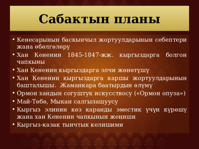 Сабактын планы Кенесарынын баскынчыл жортуулдарынын себептери жана өбөлгөлөрү Хан Кененин 1845-1847-жж. кыргыздарга болгон чапкыны Хан Кененин кыргыздарга элчи жөнөтүшү Хан Кененин кыргыздарга каршы жортуулдарынын башталышы. Жаманкара баатырдын өлүмү Ормон хандын согуштук искусствосу («Ормон опуза») Май-Төбө, Мыкан салгылашуусу Кыргыз элинин көз каранды эместик үчүн күрөшү жана хан Кененин чапкынын жеңиши Кыргыз-казак тынчтык келишими 