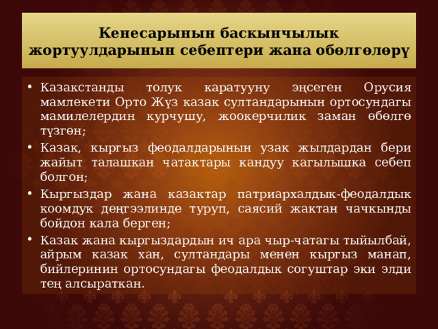Кенесарынын баскынчылык жортуулдарынын себептери жана обөлгөлөрү Казакстанды толук каратууну эңсеген Орусия мамлекети Орто Жүз казак султандарынын ортосундагы мамилелердин курчушу, жоокерчилик заман өбөлгө түзгөн; Казак, кыргыз феодалдарынын узак жылдардан бери жайыт талашкан чатактары кандуу кагылышка себеп болгон; Кыргыздар жана казактар патриархалдык-феодалдык коомдук деңгээлинде туруп, саясий жактан чачкынды бойдон кала берген; Казак жана кыргыздардын ич ара чыр-чатагы тыйылбай, айрым казак хан, султандары менен кыргыз манап, бийлеринин ортосундагы феодалдык согуштар эки элди тең алсыраткан. 