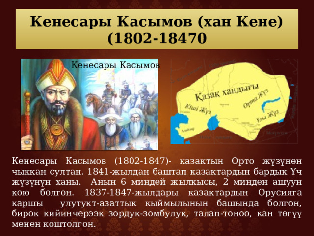 Кенесары Касымов (хан Кене)  (1802-18470 Кенесары Касымов Кенесары Касымов (1802-1847)- казактын Орто жүзүнөн чыккан султан. 1841-жылдан баштап казактардын бардык Үч жүзүнүн ханы. Анын 6 миңдей жылкысы, 2 миңден ашуун кою болгон. 1837-1847-жылдары казактардын Орусияга каршы улутукт-азаттык кыймылынын башында болгон, бирок кийинчерээк зордук-зомбулук, талап-тоноо, кан төгүү менен коштолгон. 