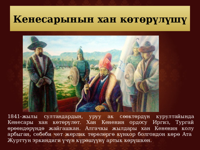 Кенесарынын хан көтөрүлүшү 1841-жылы султандардын, уруу ак сөөктөрдүн курултайында Кенесары хан көтөрүлөт. Хан Кененин ордосу Иргиз, Тургай өрөөндөрүндө жайгашкан. Алгачкы жылдары хан Кененин колу арбыган, себеби чет жерлик төрөлөргө күнкор болгондон көрө Ата Журттун эркиндиги үчүн күрөшүүнү артык көрүшкөн. 