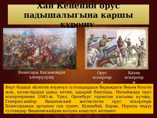 Хан Кененин орус падышалыгына каршы күрөшү Кенесары Касымовдун көтөрүлүшү Орус аскерлери Казак аскерлери Керт башын ойлогон өзүмчүл султандардын биримдиги бекем болгон жок, казактардын ыркы кетип, ыдырай баштады. Натыйжада орус аскерлеринин 1845-ж. Урал, Оренбург тараптан кысымы күчөдү. Генерал-майор Вишневский жетектеген орус аскерлери Кенесарынын артынан сая түшөт, Кунанбай, Барак, Нуралы өңдүү султандар Вишневскийдин колуна кошулуп кетишет. 
