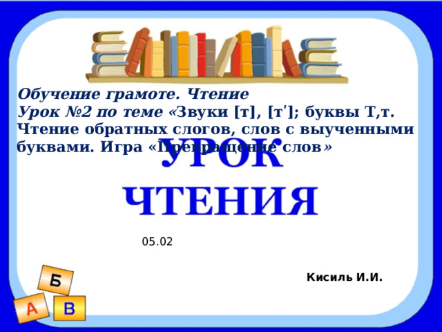 Звуки [р], [р’]. Буква Р, р Обучение грамоте. Чтение Урок №2 по теме « Звуки [т], [тʹ]; буквы Т,т. Чтение обратных слогов, слов с выученными буквами. Игра «Превращение слов » Цель: 1. Познакомиться с новыми звуками  [р], [р’]. 2. Научиться слышать и произносить эти звуки. 3. Научиться читать слоги, слова с буквой р . 05.02 Кисиль И.И. 