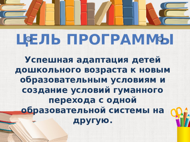 Цель программы Успешная адаптация детей дошкольного возраста к новым образовательным условиям и создание условий гуманного перехода с одной образовательной системы на другую.  