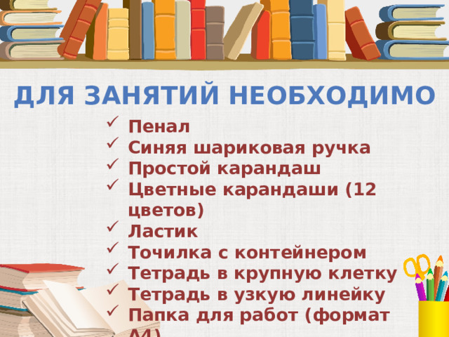 Для занятий необходимо Пенал Синяя шариковая ручка Простой карандаш Цветные карандаши (12 цветов) Ластик Точилка с контейнером Тетрадь в крупную клетку Тетрадь в узкую линейку Папка для работ (формат А4)    