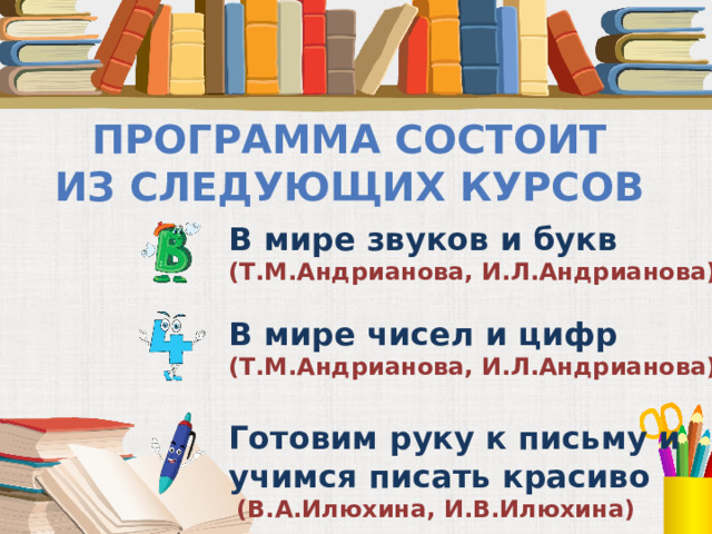 Программа состоит из следующих курсов В мире звуков и букв (Т.М.Андрианова, И.Л.Андрианова)  В мире чисел и цифр (Т.М.Андрианова, И.Л.Андрианова)  Готовим руку к письму и учимся писать красиво  (В.А.Илюхина, И.В.Илюхина)  