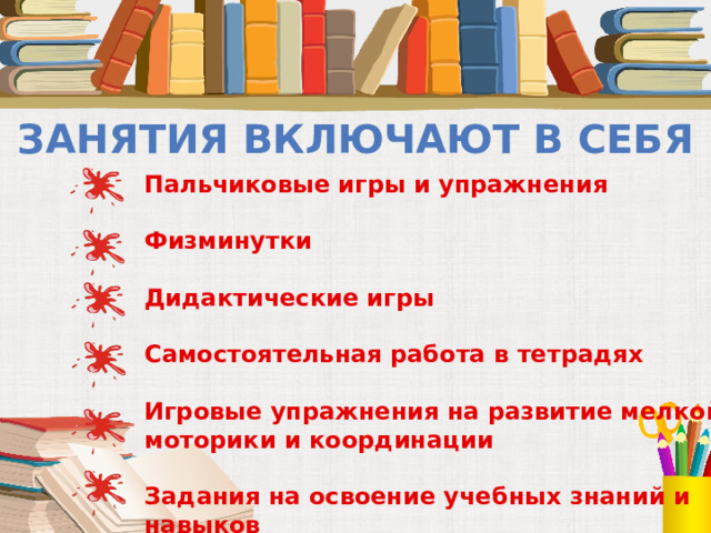 Занятия включают в себя Пальчиковые игры и упражнения  Физминутки  Дидактические игры  Самостоятельная работа в тетрадях  Игровые упражнения на развитие мелкой моторики и координации  Задания на освоение учебных знаний и навыков  