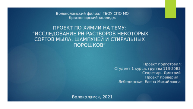 Волоколамский филиал ГБОУ СПО МО Красногорский колледж Проект по химии на тему:  “Исследование pH-растворов некоторых сортов мыла, шампуней и стиральных порошков” Проект подготовил:  Студент 1 курса, группы 11З-20В2  Секретарь Дмитрий  Проект проверил :  Лебединская Елена Михайловна Волоколамск, 2021 