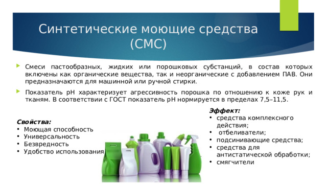 Синтетические моющие средства (СМС) Смеси пастообразных, жидких или порошковых субстанций, в состав которых включены как органические вещества, так и неорганические с добавлением ПАВ. Они предназначаются для машинной или ручной стирки. Показатель рН характеризует агрессивность порошка по отношению к коже рук и тканям. В соответствии с ГОСТ показатель рН нормируется в пределах 7,5–11,5. Эффект: средства комплексного действия;  отбеливатели; подсинивающие средства; средства для антистатической обработки; смягчители Свойства: Моющая способность Универсальность Безвредность Удобство использования 