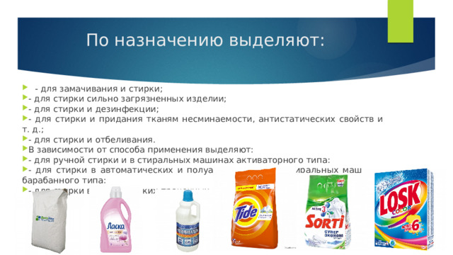 По назначению выделяют:   - для замачивания и стирки; - для стирки сильно загрязненных изделии; - для стирки и дезинфекции; - для стирки и придания тканям несминаемости, антистатических свойств и т. д.; - для стирки и отбеливания. В зависимости от способа применения выделяют: - для ручной стирки и в стиральных машинах активаторного типа: - для стирки в автоматических и полуавтоматических стиральных машинах барабанного типа: - для стирки в механических прачечных. 
