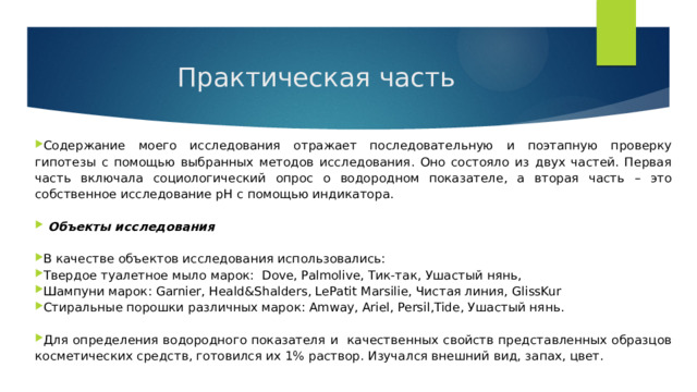 Практическая часть Содержание моего исследования отражает последовательную и поэтапную проверку гипотезы с помощью выбранных методов исследования. Оно состояло из двух частей. Первая часть включала социологический опрос о водородном показателе, а вторая часть – это собственное исследование рН с помощью индикатора.   Объекты исследования В качестве объектов исследования использовались: Твердое туалетное мыло марок: Dove, Palmolive, Тик-так, Ушастый нянь, Шампуни марок: Garnier, Heald&Shalders, LePatit Marsilie, Чистая линия, GlissKur Стиральные порошки различных марок: Amway, Ariel, Persil,Tide, Ушастый нянь. Для определения водородного показателя и качественных свойств представленных образцов косметических средств, готовился их 1% раствор. Изучался внешний вид, запах, цвет. 