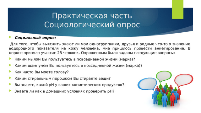 Практическая часть  Социологический опрос Социальный опрос:  Для того, чтобы выяснить знают ли мои одногруппники, друзья и родные что-то о значение водородного показателя на кожу человека, мне пришлось провести анкетирование. В опросе приняло участие 25 человек. Опрошенным были заданы следующие вопросы: Каким мылом Вы пользуетесь в повседневной жизни (марка)? Каким шампунем Вы пользуетесь в повседневной жизни (марка)? Как часто Вы моете голову? Каким стиральным порошком Вы стираете вещи? Вы знаете, какой рН у ваших косметических продуктов? Знаете ли как в домашних условиях проверить рН? 