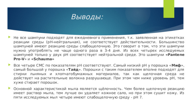 Выводы:   Не все шампуни подходят для ежедневного применения, т.к. заявленная на этикетках реакции среды (pH-нейтральная), не соответствует действительности. Большинство шампуней имеют реакцию среды слабощелочную. Это говорит о том, что эти шампуни нужно употреблять не чаще одного раза в 3-4 дня. Из всех четырех исследуемых шампуней только у двух рН соответствует нейтральной среде. Это шампуни  «Pantene Pro-V » и  «Schauma» Все четыре СМС по показателям рН соответствуют. Самый низкий рН у порошка « Миф », самый большой у порошка « Тайд ». Порошки с таким показателем вполне подходят для стирки льняных и хлопчатобумажных материалов, так как щелочная среда не действует на растительные волокна разрушающе. При этом чем ниже уровень рН, тем хуже стирает порошок. Основной характеристикой мыла является щёлочность. Чем более щелочную реакцию имеет раствор мыла, тем лучше он удаляет кожное сало, но при этом сушит кожу. Из пяти исследуемых мыл четыре имеют слабощелочную среду - рН 7. 