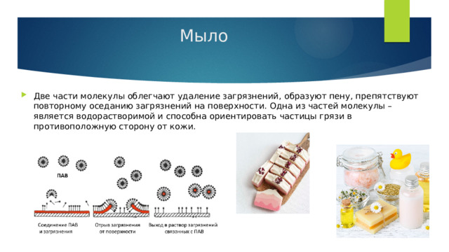 Мыло Две части молекулы облегчают удаление загрязнений, образуют пену, препятствуют повторному оседанию загрязнений на поверхности. Одна из частей молекулы – является водорастворимой и способна ориентировать частицы грязи в противоположную сторону от кожи. 