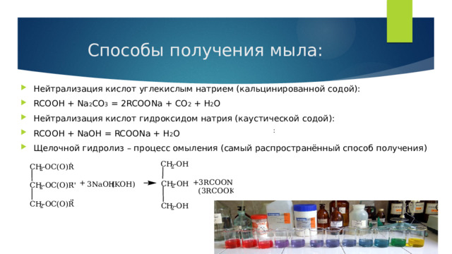Способы получения мыла: Нейтрализация кислот углекислым натрием (кальцинированной содой): RCOOH + Na 2 CO 3 = 2RCOONa + CO 2 + H 2 O Нейтрализация кислот гидроксидом натрия (каустической содой): RCOOH + NaOH = RCOONa + H 2 O Щелочной гидролиз – процесс омыления (самый распространённый способ получения) : 