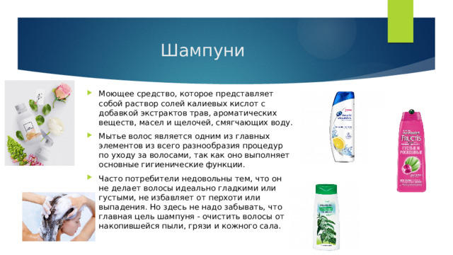 Шампуни Моющее средство, которое представляет собой раствор солей калиевых кислот с добавкой экстрактов трав, ароматических веществ, масел и щелочей, смягчающих воду. Мытье волос является одним из главных элементов из всего разнообразия процедур по уходу за волосами, так как оно выполняет основные гигиенические функции. Часто потребители недовольны тем, что он не делает волосы идеально гладкими или густыми, не избавляет от перхоти или выпадения. Но здесь не надо забывать, что главная цель шампуня - очистить волосы от накопившейся пыли, грязи и кожного сала. 