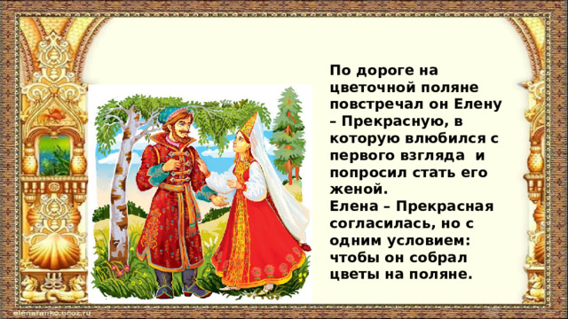 По дороге на цветочной поляне повстречал он Елену – Прекрасную, в которую влюбился с первого взгляда и попросил стать его женой. Елена – Прекрасная согласилась, но с одним условием: чтобы он собрал цветы на поляне. 