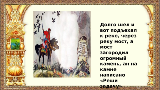 Долго шел и вот подъехал к реке, через реку мост, а мост загородил огромный камень, ан на камне написано «Реши задачу» 