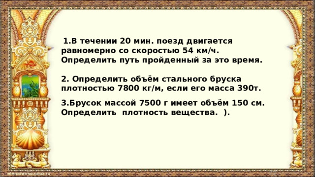  1.В течении 20 мин. поезд двигается равномерно со скоростью 54 км/ч. Определить путь пройденный за это время.  2. Определить объём стального бруска плотностью 7800 кг/м, если его масса 390т. 3.Брусок массой 7500 г имеет объём 150 см. Определить плотность вещества. ).  